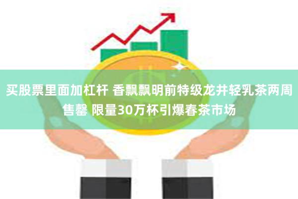 买股票里面加杠杆 香飘飘明前特级龙井轻乳茶两周售罄 限量30万杯引爆春茶市场