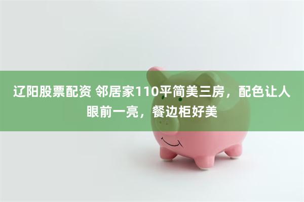 辽阳股票配资 邻居家110平简美三房，配色让人眼前一亮，餐边柜好美