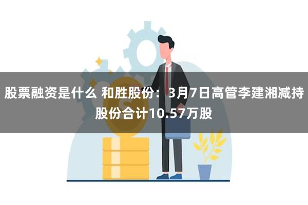 股票融资是什么 和胜股份：3月7日高管李建湘减持股份合计10.57万股